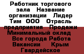 Работник торгового зала › Название организации ­ Лидер Тим, ООО › Отрасль предприятия ­ Продажи › Минимальный оклад ­ 1 - Все города Работа » Вакансии   . Крым,Гвардейское